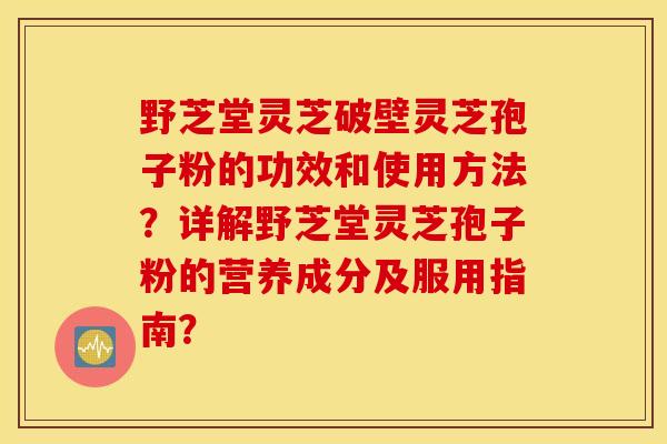 野芝堂灵芝破壁灵芝孢子粉的功效和使用方法？详解野芝堂灵芝孢子粉的营养成分及服用指南？