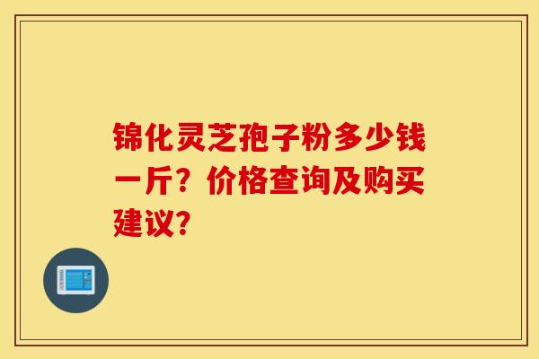 锦化灵芝孢子粉多少钱一斤？价格查询及购买建议？