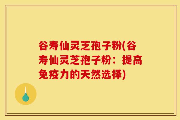 谷寿仙灵芝孢子粉(谷寿仙灵芝孢子粉：提高免疫力的天然选择)