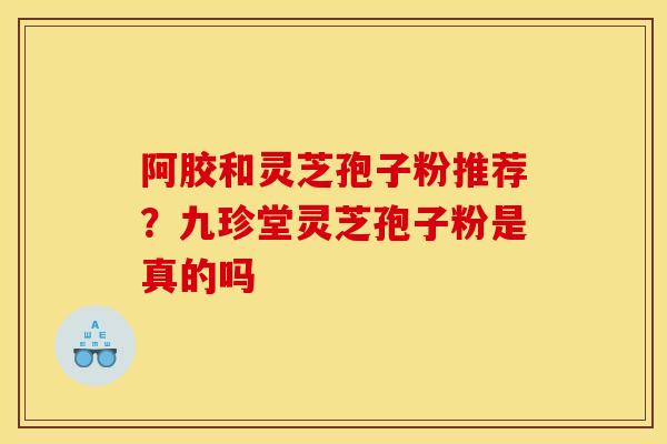 阿胶和灵芝孢子粉推荐？九珍堂灵芝孢子粉是真的吗