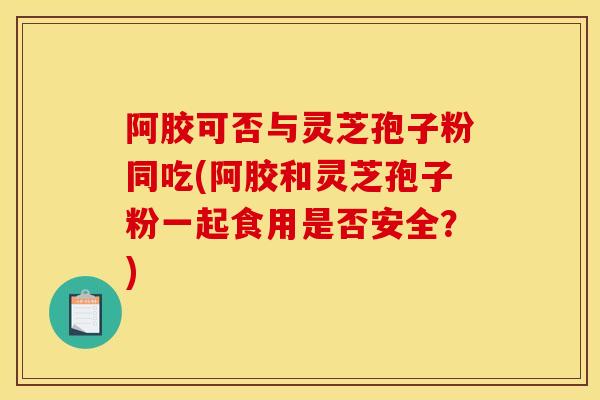 阿胶可否与灵芝孢子粉同吃(阿胶和灵芝孢子粉一起食用是否安全？)