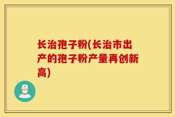 长治孢子粉(长治市出产的孢子粉产量再创新高)
