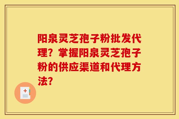 阳泉灵芝孢子粉批发代理？掌握阳泉灵芝孢子粉的供应渠道和代理方法？