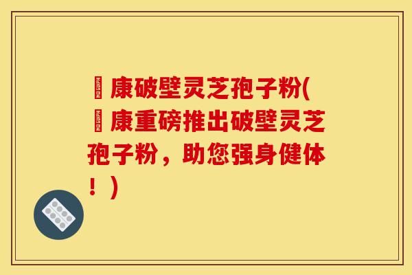 運康破壁灵芝孢子粉(運康重磅推出破壁灵芝孢子粉，助您强身健体！)