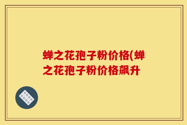 蝉之花孢子粉价格(蝉之花孢子粉价格飙升