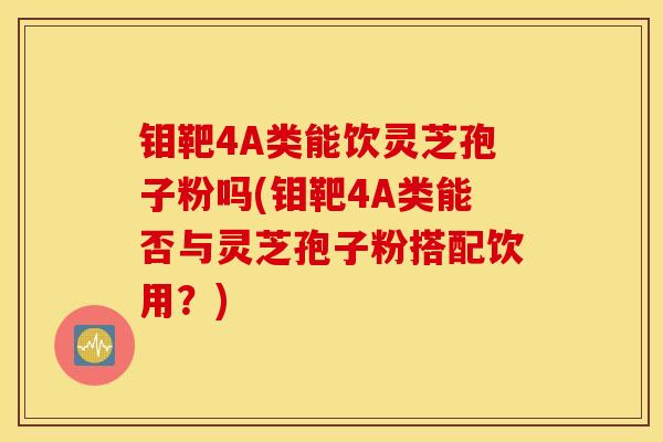 钼靶4A类能饮灵芝孢子粉吗(钼靶4A类能否与灵芝孢子粉搭配饮用？)