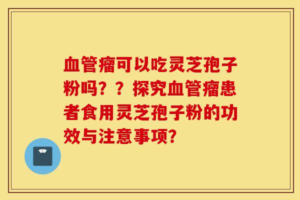 血管瘤可以吃灵芝孢子粉吗？？探究血管瘤患者食用灵芝孢子粉的功效与注意事项？