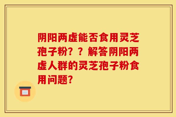 阴阳两虚能否食用灵芝孢子粉？？解答阴阳两虚人群的灵芝孢子粉食用问题？