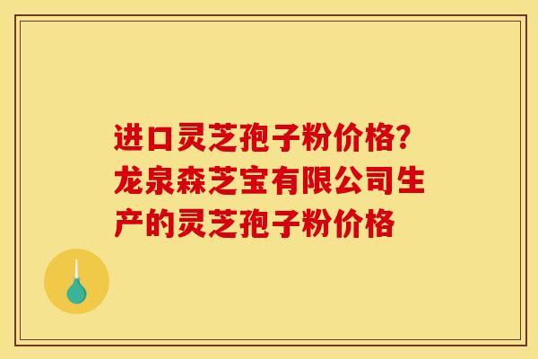 进口灵芝孢子粉价格？龙泉森芝宝有限公司生产的灵芝孢子粉价格