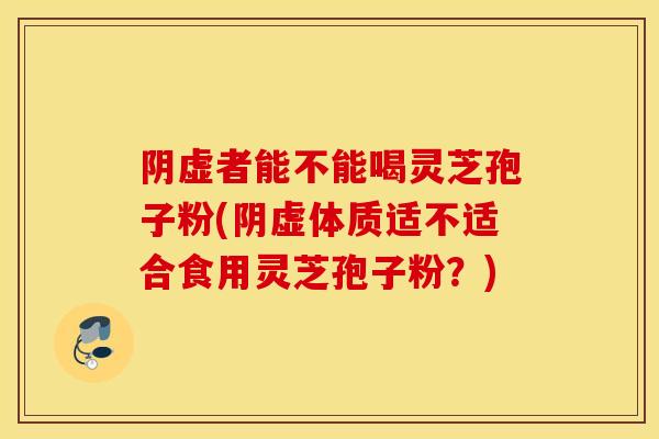 阴虚者能不能喝灵芝孢子粉(阴虚体质适不适合食用灵芝孢子粉？)