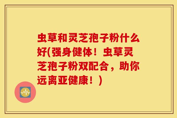 虫草和灵芝孢子粉什么好(强身健体！虫草灵芝孢子粉双配合，助你远离亚健康！)