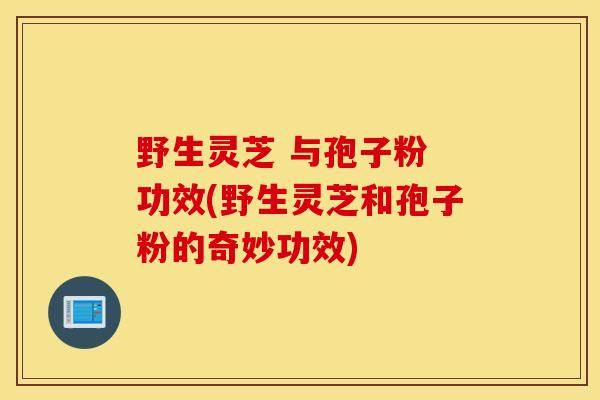 野生灵芝 与孢子粉 功效(野生灵芝和孢子粉的奇妙功效)