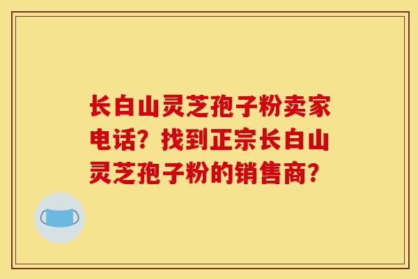 长白山灵芝孢子粉卖家电话？找到正宗长白山灵芝孢子粉的销售商？