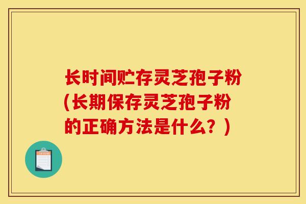 长时间贮存灵芝孢子粉(长期保存灵芝孢子粉的正确方法是什么？)