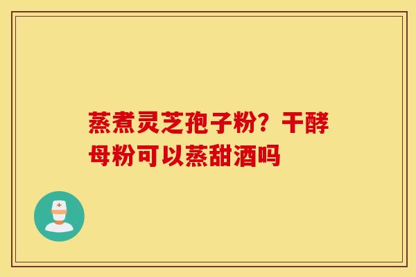 蒸煮灵芝孢子粉？干酵母粉可以蒸甜酒吗