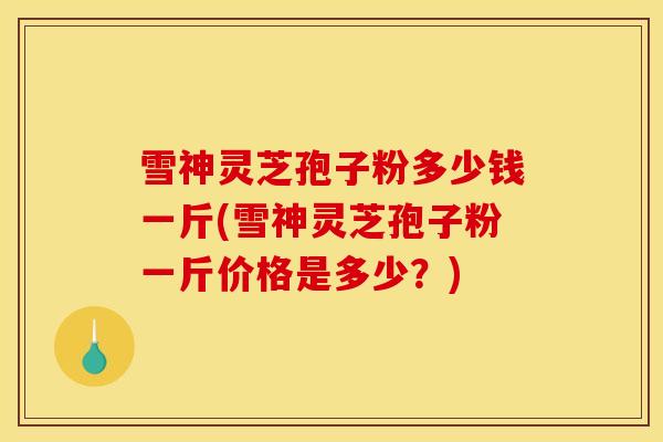 雪神灵芝孢子粉多少钱一斤(雪神灵芝孢子粉一斤价格是多少？)
