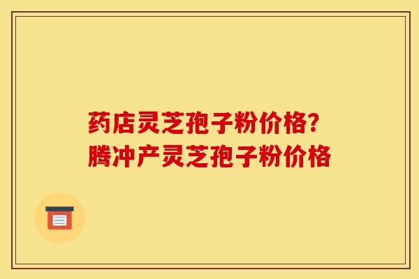 药店灵芝孢子粉价格？腾冲产灵芝孢子粉价格