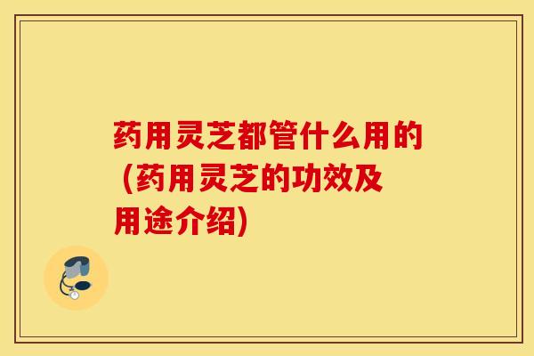 药用灵芝都管什么用的 (药用灵芝的功效及用途介绍)