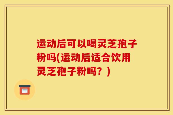 运动后可以喝灵芝孢子粉吗(运动后适合饮用灵芝孢子粉吗？)