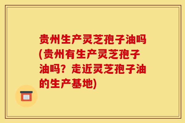 贵州生产灵芝孢子油吗(贵州有生产灵芝孢子油吗？走近灵芝孢子油的生产基地)
