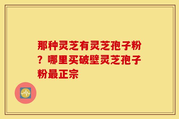 那种灵芝有灵芝孢子粉？哪里买破壁灵芝孢子粉最正宗