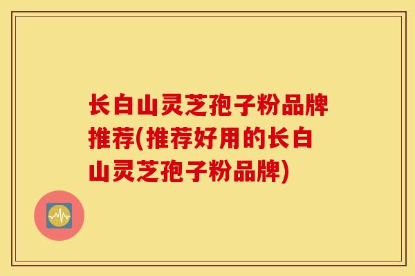 长白山灵芝孢子粉品牌推荐(推荐好用的长白山灵芝孢子粉品牌)