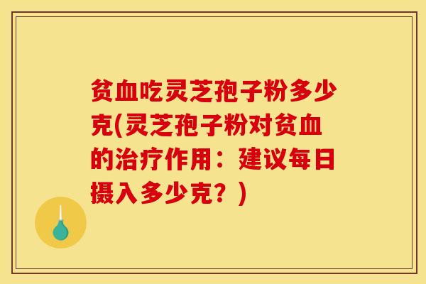 贫血吃灵芝孢子粉多少克(灵芝孢子粉对贫血的治疗作用：建议每日摄入多少克？)