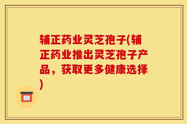 辅正药业灵芝孢子(辅正药业推出灵芝孢子产品，获取更多健康选择)