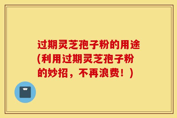 过期灵芝孢子粉的用途(利用过期灵芝孢子粉的妙招，不再浪费！)