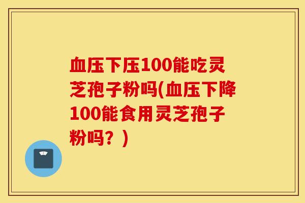 血压下压100能吃灵芝孢子粉吗(血压下降100能食用灵芝孢子粉吗？)