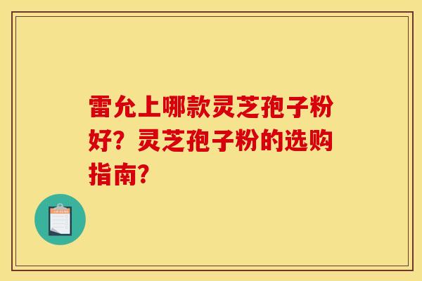 雷允上哪款灵芝孢子粉好？灵芝孢子粉的选购指南？
