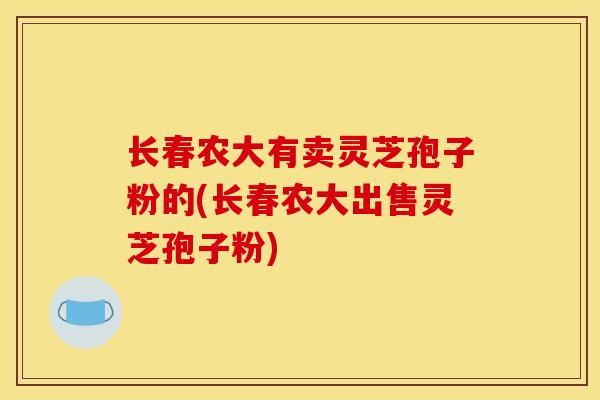 长春农大有卖灵芝孢子粉的(长春农大出售灵芝孢子粉)
