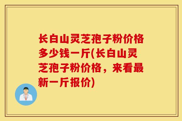 长白山灵芝孢子粉价格多少钱一斤(长白山灵芝孢子粉价格，来看最新一斤报价)