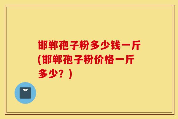 邯郸孢子粉多少钱一斤(邯郸孢子粉价格一斤多少？)