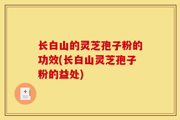 长白山的灵芝孢子粉的功效(长白山灵芝孢子粉的益处)