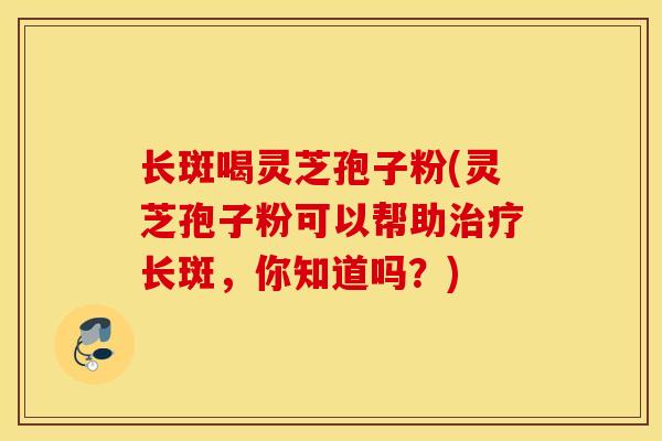 长斑喝灵芝孢子粉(灵芝孢子粉可以帮助治疗长斑，你知道吗？)