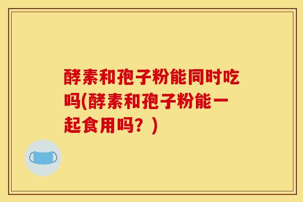 酵素和孢子粉能同时吃吗(酵素和孢子粉能一起食用吗？)