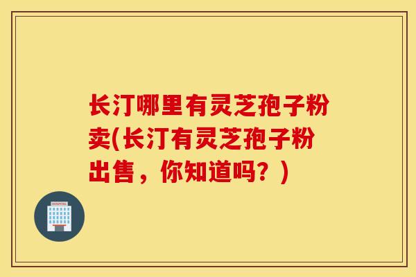 长汀哪里有灵芝孢子粉卖(长汀有灵芝孢子粉出售，你知道吗？)