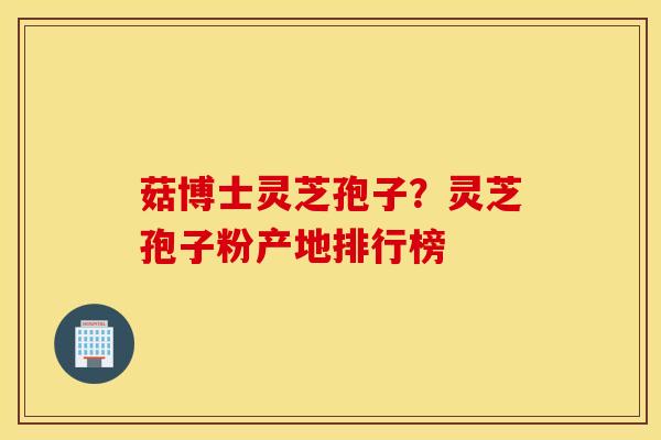 菇博士灵芝孢子？灵芝孢子粉产地排行榜