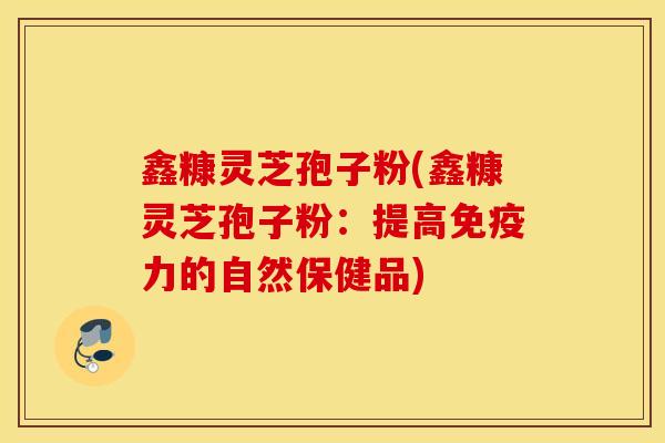鑫糠灵芝孢子粉(鑫糠灵芝孢子粉：提高免疫力的自然保健品)