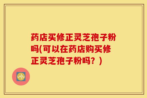 药店买修正灵芝孢子粉吗(可以在药店购买修正灵芝孢子粉吗？)