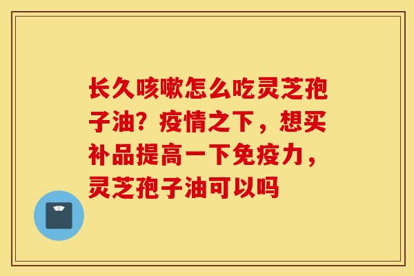 长久咳嗽怎么吃灵芝孢子油？疫情之下，想买补品提高一下免疫力，灵芝孢子油可以吗