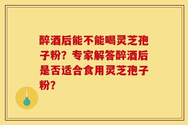 醉酒后能不能喝灵芝孢子粉？专家解答醉酒后是否适合食用灵芝孢子粉？