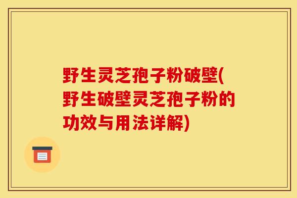 野生灵芝孢子粉破壁(野生破壁灵芝孢子粉的功效与用法详解)
