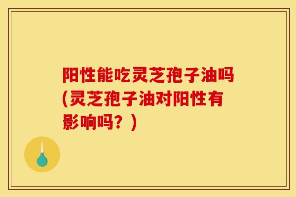 阳性能吃灵芝孢子油吗(灵芝孢子油对阳性有影响吗？)