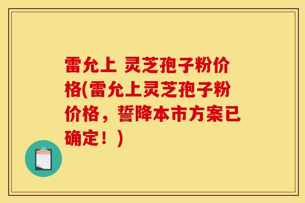 雷允上 灵芝孢子粉价格(雷允上灵芝孢子粉价格，誓降本市方案已确定！)