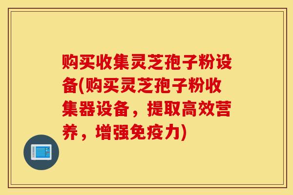 购买收集灵芝孢子粉设备(购买灵芝孢子粉收集器设备，提取高效营养，增强免疫力)