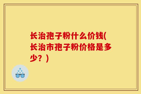 长治孢子粉什么价钱(长治市孢子粉价格是多少？)
