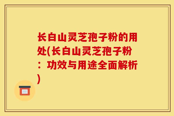 长白山灵芝孢子粉的用处(长白山灵芝孢子粉：功效与用途全面解析)