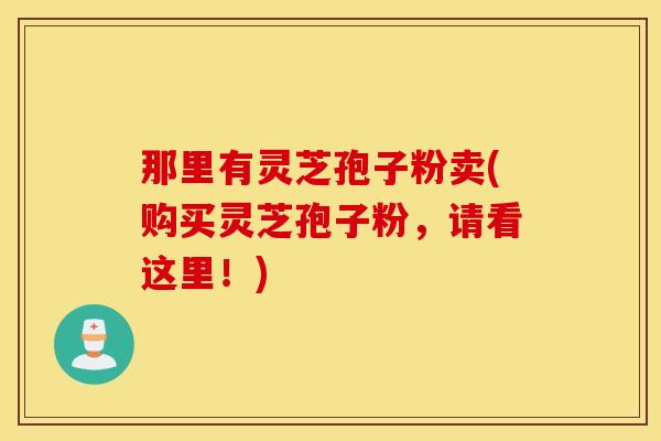 那里有灵芝孢子粉卖(购买灵芝孢子粉，请看这里！)